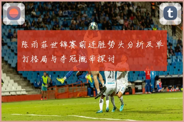陈雨菲世锦赛前连胜势头分析及单打格局与夺冠概率探讨
